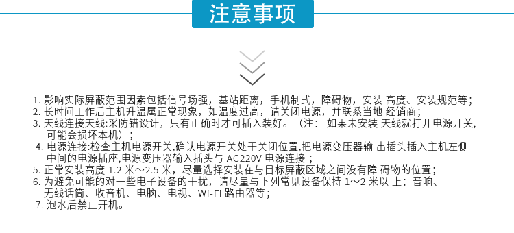 1.影響實(shí)際屏蔽范圍因素包括信號(hào)場(chǎng)強(qiáng)，基站距離，手機(jī)制式，障礙物，安裝高度、安裝規(guī)范等；
2.長(zhǎng)時(shí)間工作后主機(jī)升溫屬正?，F(xiàn)象，如溫度過(guò)高，請(qǐng)關(guān)閉電源，并聯(lián)系當(dāng)?shù)亟?jīng)銷(xiāo)商；
3.天線連接天線:采防錯(cuò)設(shè)計(jì)，只有正確時(shí)才可插入裝好。（注：? 如果未安裝天線就打開(kāi)電源開(kāi)關(guān),可能會(huì)損壞本機(jī)）；
4.電源連接:檢查主機(jī)電源開(kāi)關(guān),確認(rèn)電源開(kāi)關(guān)處于關(guān)閉位置,把電源變壓器輸出插頭插入主機(jī)左側(cè)中間的電源插座,電源變壓器輸入插頭與AC220V電源連接
5.正常安裝高度1.2米～2.5米，盡量選擇安裝在與目標(biāo)屏蔽區(qū)域之間沒(méi)有障礙物的位置；
6.為避免可能的對(duì)一些電子設(shè)備的干擾，請(qǐng)盡量與下列常見(jiàn)設(shè)備保持1～2米以上：音響、無(wú)線話(huà)筒、收音機(jī)、電腦、電視、Wi-Fi路由器等；
7.泡水后禁止開(kāi)機(jī)。