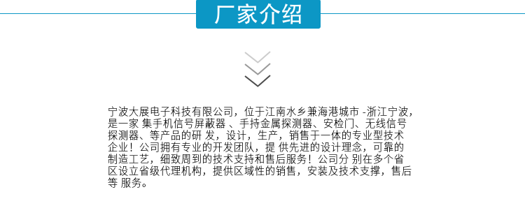 寧波大展電子科技有限公司，位于江南水鄉(xiāng)兼海港城市 -浙江寧波，是一家集手機(jī)信號(hào)屏蔽器 、手持金屬探測(cè)器、安檢門(mén)、無(wú)線信號(hào)探測(cè)器、等產(chǎn)品的研發(fā)，設(shè)計(jì)，生產(chǎn)，銷(xiāo)售于一體的專(zhuān)業(yè)型技術(shù)企業(yè)！公司擁有專(zhuān)業(yè)的開(kāi)發(fā)團(tuán)隊(duì)，提供先進(jìn)的設(shè)計(jì)理念，可靠的制造工藝，細(xì)致周到的技術(shù)支持和售后服務(wù)！公司分別在多個(gè)省區(qū)設(shè)立省級(jí)代理機(jī)構(gòu)，提供區(qū)域性的銷(xiāo)售，安裝及技術(shù)支撐，售后等服務(wù)。