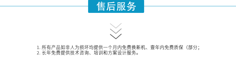 1.所有產(chǎn)品如非人為損壞均提供一個(gè)月內(nèi)免費(fèi)換新機(jī)、壹年內(nèi)免費(fèi)質(zhì)保（部分；
2. 長(zhǎng)年免費(fèi)提供技術(shù)咨詢(xún)、培訓(xùn)和方案設(shè)計(jì)服務(wù)。